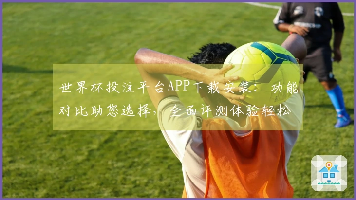 世界杯投注平台APP下载安装：功能对比助您选择，全面评测体验轻松掌握