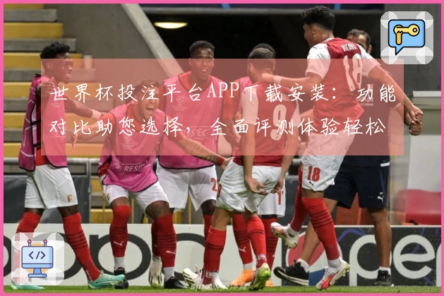 世界杯投注平台APP下载安装：功能对比助您选择，全面评测体验轻松掌握